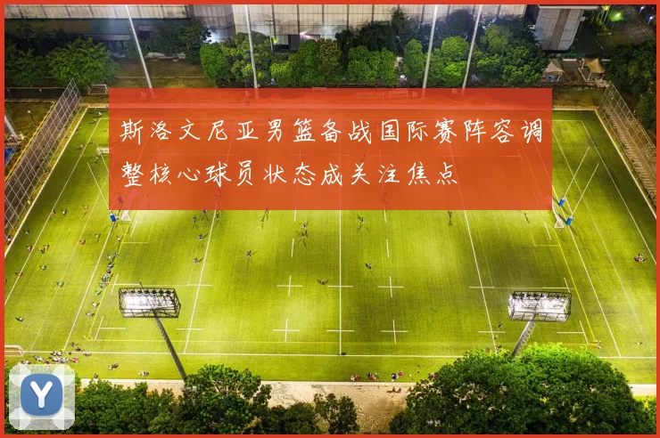 斯洛文尼亚男篮备战国际赛阵容调整核心球员状态成关注焦点