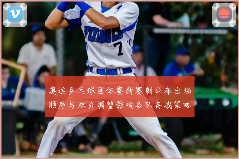 奥运乒乓球团体赛新赛制公布出场顺序与积分调整影响各队备战策略