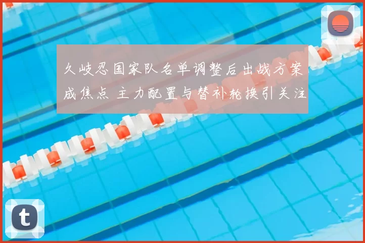 久岐忍国家队名单调整后出战方案成焦点 主力配置与替补轮换引关注