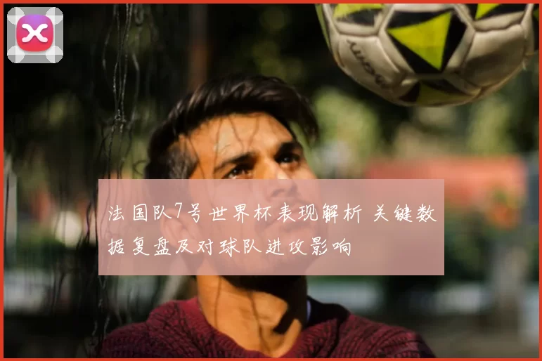 法国队7号世界杯表现解析 关键数据复盘及对球队进攻影响
