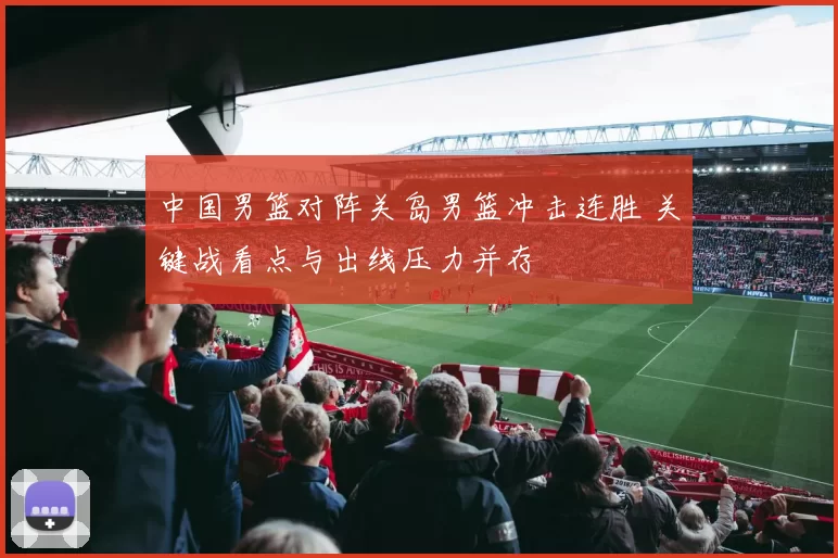 中国男篮对阵关岛男篮冲击连胜 关键战看点与出线压力并存