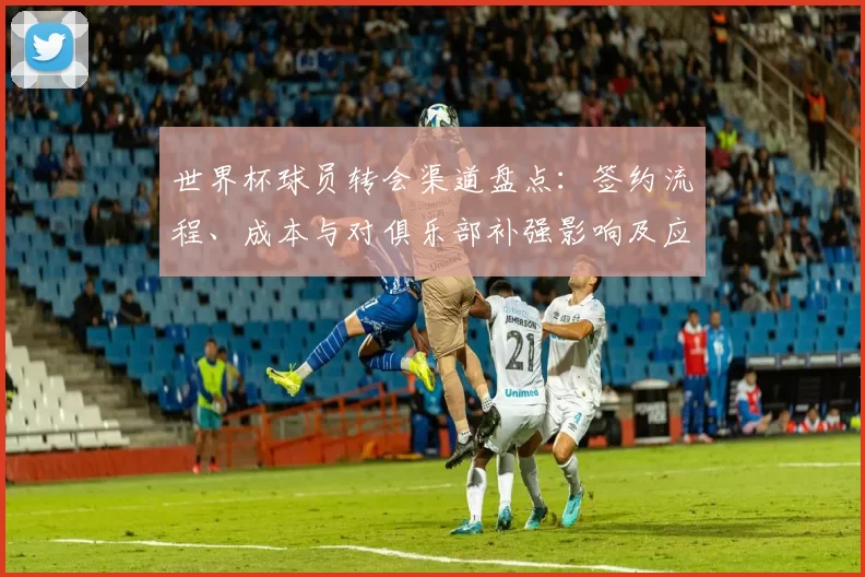 世界杯球员转会渠道盘点：签约流程、成本与对俱乐部补强影响及应对建议