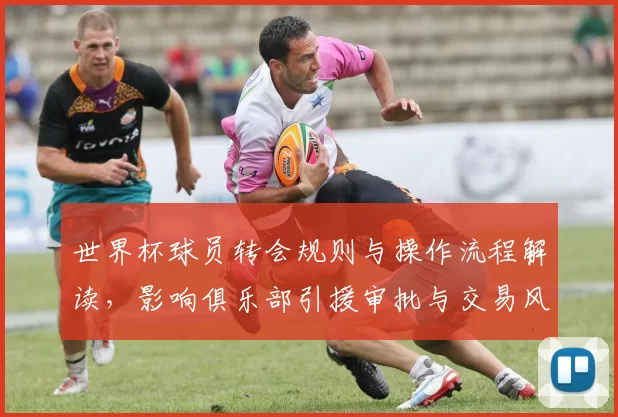 世界杯球员转会规则与操作流程解读，影响俱乐部引援审批与交易风险