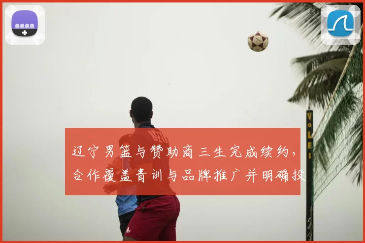 辽宁男篮与赞助商三生完成续约，合作覆盖青训与品牌推广并明确投入计划