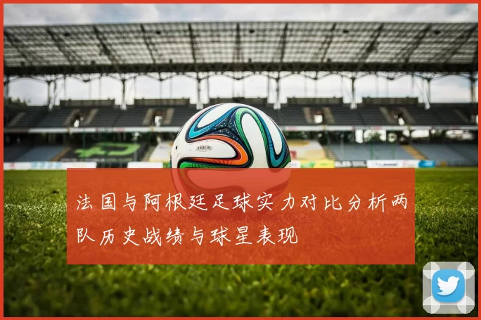 法国与阿根廷足球实力对比分析两队历史战绩与球星表现