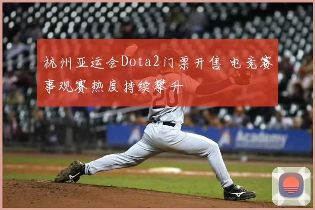 杭州亚运会Dota2门票开售 电竞赛事观赛热度持续攀升