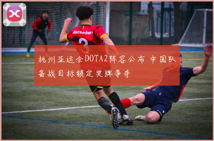 杭州亚运会DOTA2阵容公布 中国队备战目标锁定奖牌争夺