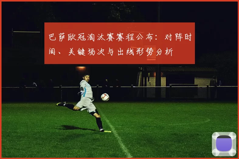 巴萨欧冠淘汰赛赛程公布：对阵时间、关键场次与出线形势分析