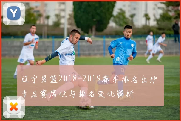 辽宁男篮2018-2019赛季排名出炉 季后赛席位与排名变化解析