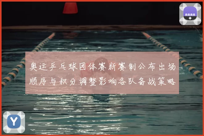 奥运乒乓球团体赛新赛制公布出场顺序与积分调整影响各队备战策略