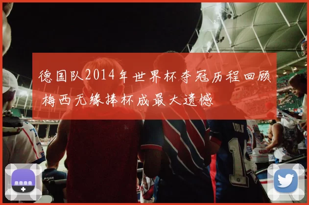 德国队2014年世界杯夺冠历程回顾 梅西无缘捧杯成最大遗憾