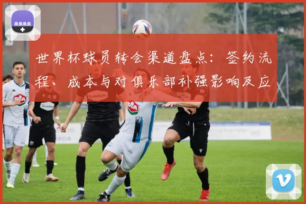 世界杯球员转会渠道盘点：签约流程、成本与对俱乐部补强影响及应对建议