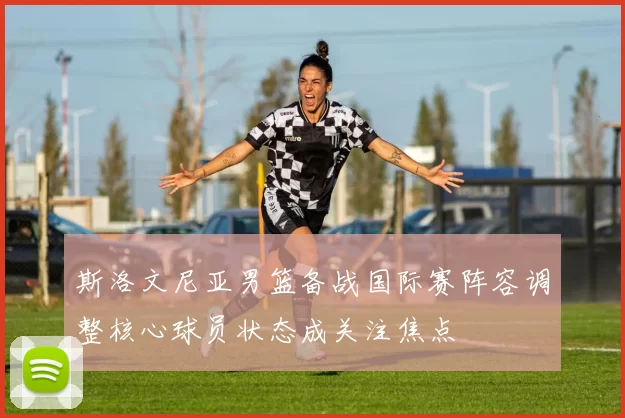 斯洛文尼亚男篮备战国际赛阵容调整核心球员状态成关注焦点