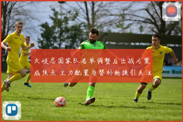 久岐忍国家队名单调整后出战方案成焦点 主力配置与替补轮换引关注