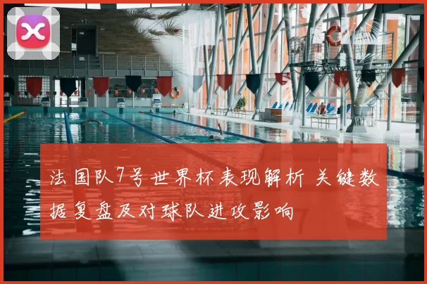 法国队7号世界杯表现解析 关键数据复盘及对球队进攻影响