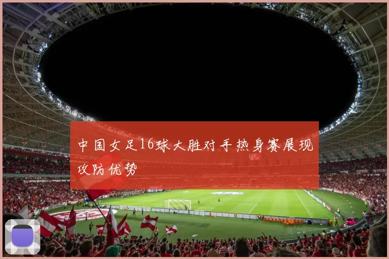 中国女足16球大胜对手热身赛展现攻防优势