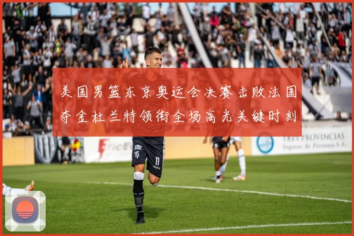 美国男篮东京奥运会决赛击败法国夺金杜兰特领衔全场高光关键时刻