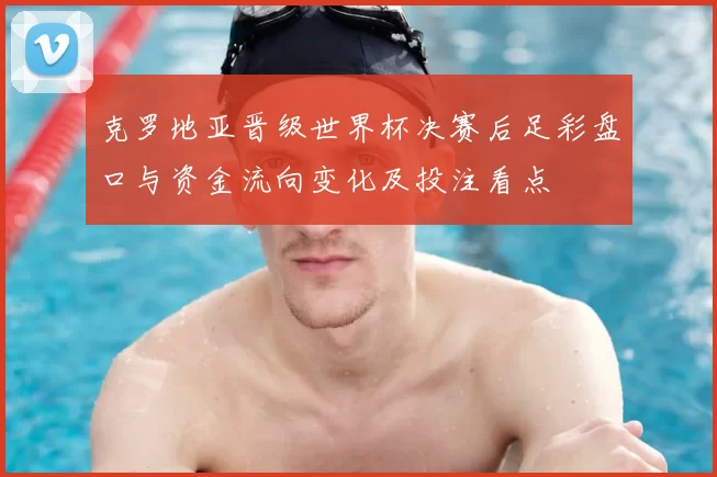 克罗地亚晋级世界杯决赛后足彩盘口与资金流向变化及投注看点