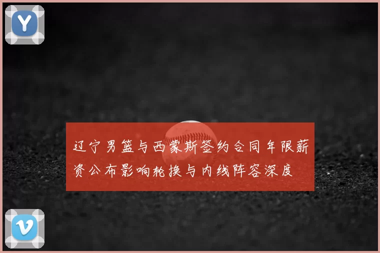 辽宁男篮与西蒙斯签约合同年限薪资公布影响轮换与内线阵容深度
