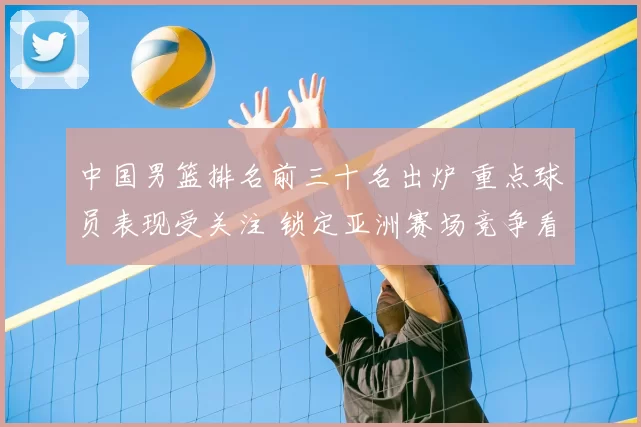 中国男篮排名前三十名出炉 重点球员表现受关注 锁定亚洲赛场竞争看点