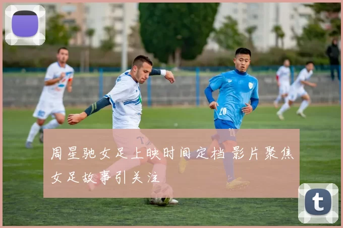 周星驰女足上映时间定档 影片聚焦女足故事引关注