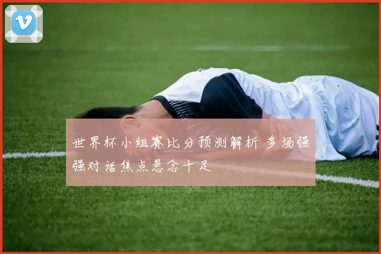 世界杯小组赛比分预测解析 多场强强对话焦点悬念十足