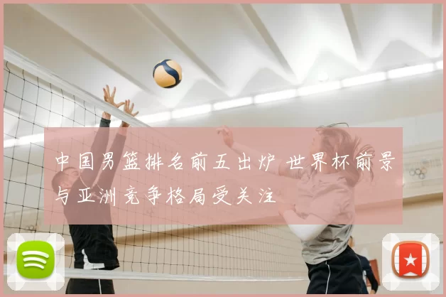 中国男篮排名前五出炉 世界杯前景与亚洲竞争格局受关注