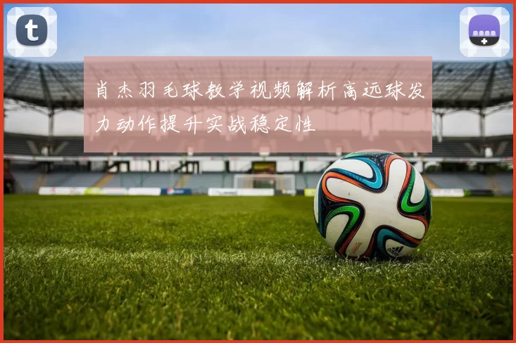 肖杰羽毛球教学视频解析高远球发力动作提升实战稳定性