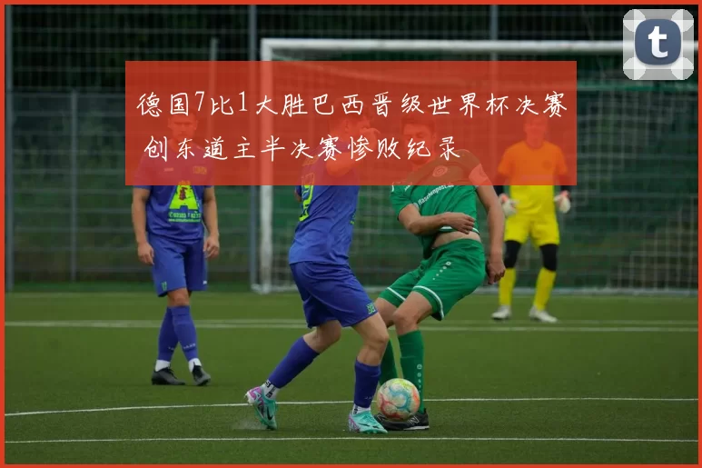 德国7比1大胜巴西晋级世界杯决赛 创东道主半决赛惨败纪录
