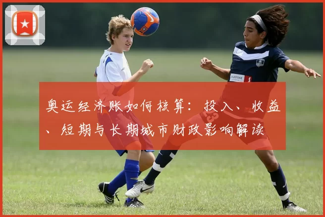 奥运经济账如何核算：投入、收益、短期与长期城市财政影响解读