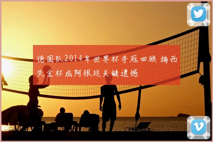 德国队2014年世界杯夺冠回顾 梅西失金杯成阿根廷关键遗憾