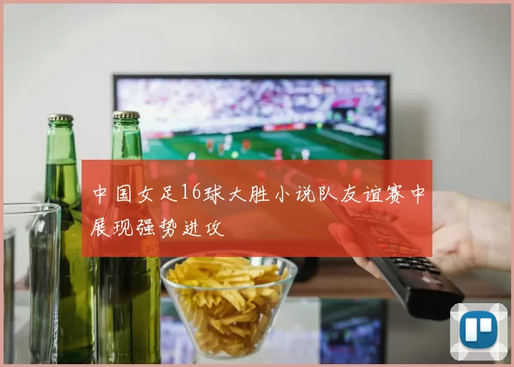 中国女足16球大胜小说队友谊赛中展现强势进攻