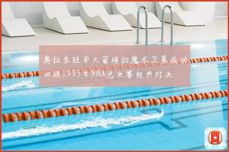 奥拉朱旺率火箭横扫魔术卫冕成功回顾1995年NBA总决赛经典对决