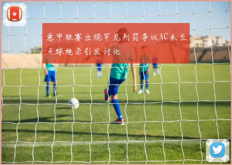 意甲联赛出现罕见判罚争议AC米兰点球绝杀引发讨论