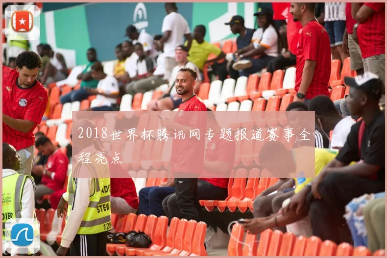 2018世界杯腾讯网专题报道赛事全程亮点