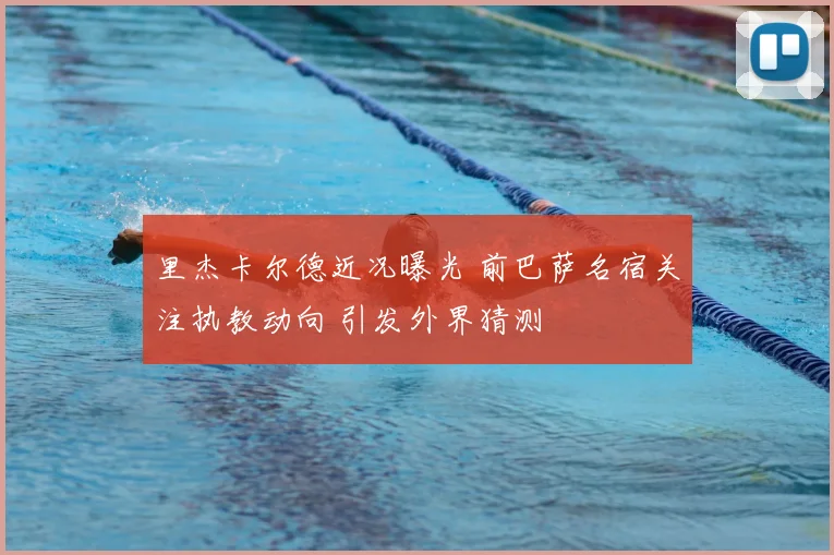 里杰卡尔德近况曝光 前巴萨名宿关注执教动向 引发外界猜测